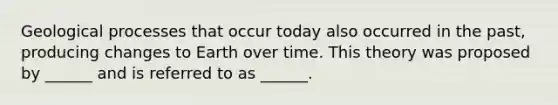 Geological processes that occur today also occurred in the past, producing changes to Earth over time. This theory was proposed by ______ and is referred to as ______.