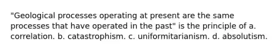 "Geological processes operating at present are the same processes that have operated in the past" is the principle of a. correlation. b. catastrophism. c. uniformitarianism. d. absolutism.