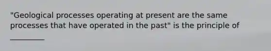 "Geological processes operating at present are the same processes that have operated in the past" is the principle of _________