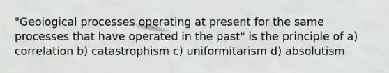 "Geological processes operating at present for the same processes that have operated in the past" is the principle of a) correlation b) catastrophism c) uniformitarism d) absolutism