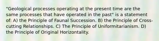 "Geological processes operating at the present time are the same processes that have operated in the past" is a statement of: A) the Principle of Faunal Succession. B) the Principle of Cross-cutting Relationships. C) The Principle of Uniformitarianism. D) the Principle of Original Horizontality.