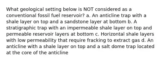 What geological setting below is NOT considered as a conventional fossil fuel reservoir? a. An anticline trap with a shale layer on top and a sandstone layer at bottom b. A stratigraphic trap with an impermeable shale layer on top and permeable reservoir layers at bottom c. Horizontal shale layers with low permeability that require fracking to extract gas d. An anticline with a shale layer on top and a salt dome trap located at the core of the anticline