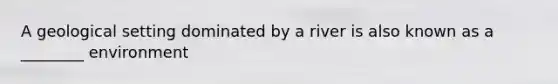 A geological setting dominated by a river is also known as a ________ environment