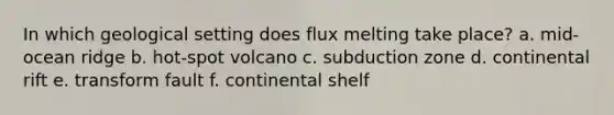 In which geological setting does flux melting take place? a. mid-ocean ridge b. hot-spot volcano c. subduction zone d. continental rift e. transform fault f. continental shelf