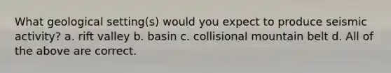 What geological setting(s) would you expect to produce seismic activity? a. rift valley b. basin c. collisional mountain belt d. All of the above are correct.