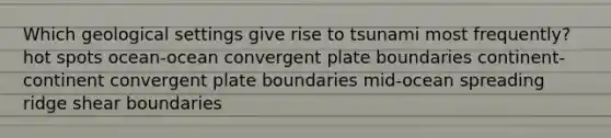 Which geological settings give rise to tsunami most frequently? hot spots ocean-ocean convergent plate boundaries continent-continent convergent plate boundaries mid-ocean spreading ridge shear boundaries