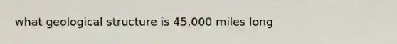 what geological structure is 45,000 miles long