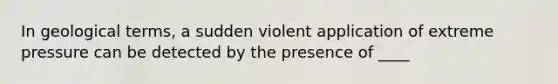 In geological terms, a sudden violent application of extreme pressure can be detected by the presence of ____