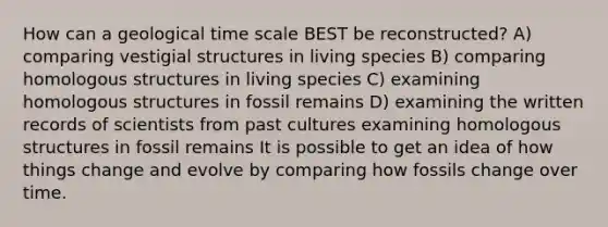 How can a geological time scale BEST be reconstructed? A) comparing vestigial structures in living species B) comparing homologous structures in living species C) examining homologous structures in fossil remains D) examining the written records of scientists from past cultures examining homologous structures in fossil remains It is possible to get an idea of how things change and evolve by comparing how fossils change over time.