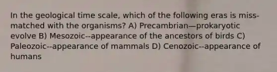 In the geological time scale, which of the following eras is miss-matched with the organisms? A) Precambrian—prokaryotic evolve B) Mesozoic--appearance of the ancestors of birds C) Paleozoic--appearance of mammals D) Cenozoic--appearance of humans