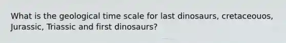 What is the geological time scale for last dinosaurs, cretaceouos, Jurassic, Triassic and first dinosaurs?