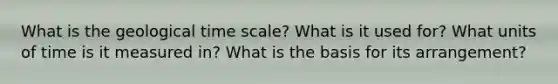 What is the geological time scale? What is it used for? What units of time is it measured in? What is the basis for its arrangement?