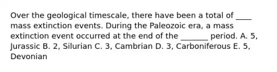 Over the geological timescale, there have been a total of ____ mass extinction events. During the Paleozoic era, a mass extinction event occurred at the end of the _______ period. A. 5, Jurassic B. 2, Silurian C. 3, Cambrian D. 3, Carboniferous E. 5, Devonian