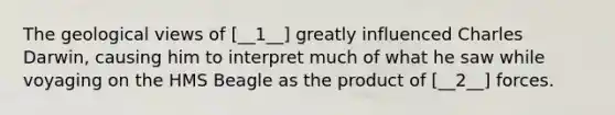 The geological views of [__1__] greatly influenced Charles Darwin, causing him to interpret much of what he saw while voyaging on the HMS Beagle as the product of [__2__] forces.