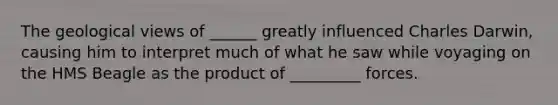 The geological views of ______ greatly influenced Charles Darwin, causing him to interpret much of what he saw while voyaging on the HMS Beagle as the product of _________ forces.