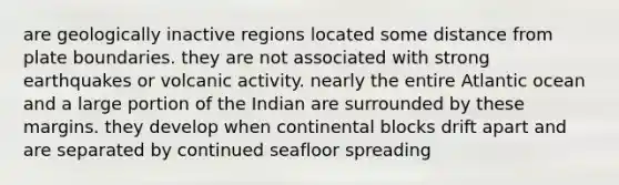 are geologically inactive regions located some distance from plate boundaries. they are not associated with strong earthquakes or volcanic activity. nearly the entire Atlantic ocean and a large portion of the Indian are surrounded by these margins. they develop when continental blocks drift apart and are separated by continued seafloor spreading