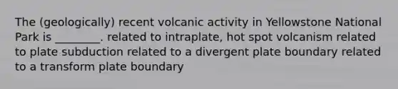 The (geologically) recent volcanic activity in Yellowstone National Park is ________. related to intraplate, hot spot volcanism related to plate subduction related to a divergent plate boundary related to a transform plate boundary