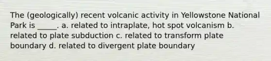 The (geologically) recent volcanic activity in Yellowstone National Park is _____. a. related to intraplate, hot spot volcanism b. related to plate subduction c. related to transform plate boundary d. related to divergent plate boundary