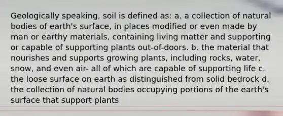 Geologically speaking, soil is defined as: a. a collection of natural bodies of earth's surface, in places modified or even made by man or earthy materials, containing living matter and supporting or capable of supporting plants out-of-doors. b. the material that nourishes and supports growing plants, including rocks, water, snow, and even air- all of which are capable of supporting life c. the loose surface on earth as distinguished from solid bedrock d. the collection of natural bodies occupying portions of the earth's surface that support plants