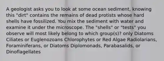 A geologist asks you to look at some ocean sediment, knowing this "dirt" contains the remains of dead protists whose hard shells have fossilized. You mix the sediment with water and examine it under the microscope. The "shells" or "tests" you observe will most likely belong to which group(s)? only Diatoms Ciliates or Euglenozoans Chlorophytes or Red Algae Radiolarians, Foraminiferans, or Diatoms Diplomonads, Parabasalids, or Dinoflagellates