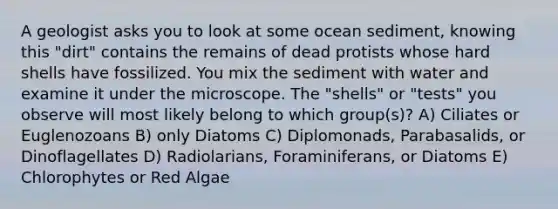 A geologist asks you to look at some ocean sediment, knowing this "dirt" contains the remains of dead protists whose hard shells have fossilized. You mix the sediment with water and examine it under the microscope. The "shells" or "tests" you observe will most likely belong to which group(s)? A) Ciliates or Euglenozoans B) only Diatoms C) Diplomonads, Parabasalids, or Dinoflagellates D) Radiolarians, Foraminiferans, or Diatoms E) Chlorophytes or Red Algae