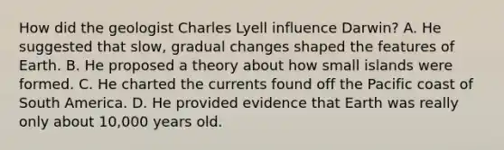 How did the geologist Charles Lyell influence Darwin? A. He suggested that slow, gradual changes shaped the features of Earth. B. He proposed a theory about how small islands were formed. C. He charted the currents found off the Pacific coast of South America. D. He provided evidence that Earth was really only about 10,000 years old.