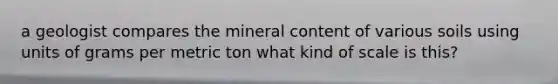 a geologist compares the mineral content of various soils using units of grams per metric ton what kind of scale is this?