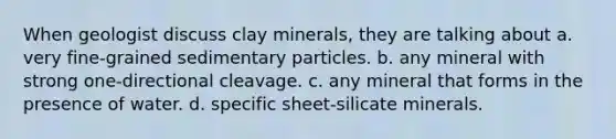 When geologist discuss clay minerals, they are talking about a. very fine-grained sedimentary particles. b. any mineral with strong one-directional cleavage. c. any mineral that forms in the presence of water. d. specific sheet-silicate minerals.