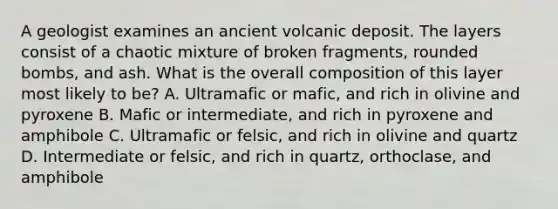 A geologist examines an ancient volcanic deposit. The layers consist of a chaotic mixture of broken fragments, rounded bombs, and ash. What is the overall composition of this layer most likely to be? A. Ultramafic or mafic, and rich in olivine and pyroxene B. Mafic or intermediate, and rich in pyroxene and amphibole C. Ultramafic or felsic, and rich in olivine and quartz D. Intermediate or felsic, and rich in quartz, orthoclase, and amphibole