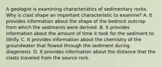 A geologist is examining characteristics of sedimentary rocks. Why is clast shape an important characteristic to examine? A. It provides information about the shape of the bedrock outcrop from which the sediments were derived. B. It provides information about the amount of time it took for the sediment to lithify. C. It provides information about the chemistry of the groundwater that flowed through the sediment during diagenesis. D. It provides information about the distance that the clasts traveled from the source rock.