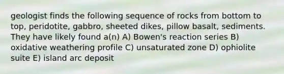 geologist finds the following sequence of rocks from bottom to top, peridotite, gabbro, sheeted dikes, pillow basalt, sediments. They have likely found a(n) A) Bowen's reaction series B) oxidative weathering profile C) unsaturated zone D) ophiolite suite E) island arc deposit