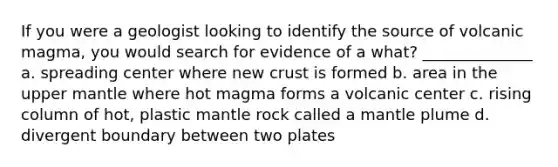 If you were a geologist looking to identify the source of volcanic magma, you would search for evidence of a what? ______________ a. spreading center where new crust is formed b. area in the upper mantle where hot magma forms a volcanic center c. rising column of hot, plastic mantle rock called a mantle plume d. divergent boundary between two plates