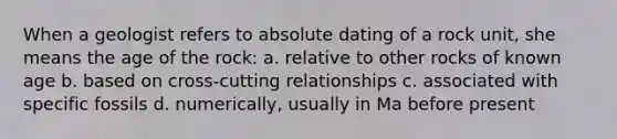 When a geologist refers to absolute dating of a rock unit, she means the age of the rock: a. relative to other rocks of known age b. based on cross-cutting relationships c. associated with specific fossils d. numerically, usually in Ma before present