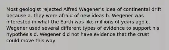 Most geologist rejected Alfred Wagener's idea of continental drift because a. they were afraid of new ideas b. Wegener was interested in what the Earth was like millions of years ago c. Wegener used several different types of evidence to support his hypothesis d. Wegener did not have evidence that the crust could move this way