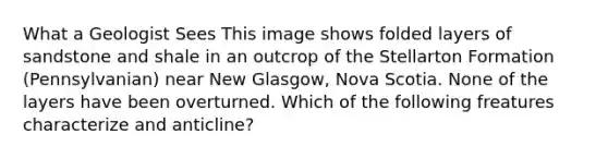 What a Geologist Sees This image shows folded layers of sandstone and shale in an outcrop of the Stellarton Formation (Pennsylvanian) near New Glasgow, Nova Scotia. None of the layers have been overturned. Which of the following freatures characterize and anticline?