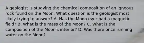 A geologist is studying the chemical composition of an igneous rock found on the Moon. What question is the geologist most likely trying to answer? A. Has the Moon ever had a magnetic field? B. What is the mass of the Moon? C. What is the composition of the Moon's interior? D. Was there once running water on the Moon?