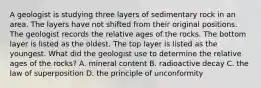 A geologist is studying three layers of sedimentary rock in an area. The layers have not shifted from their original positions. The geologist records the relative ages of the rocks. The bottom layer is listed as the oldest. The top layer is listed as the youngest. What did the geologist use to determine the relative ages of the rocks? A. mineral content B. radioactive decay C. the law of superposition D. the principle of unconformity