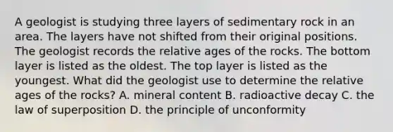 A geologist is studying three layers of sedimentary rock in an area. The layers have not shifted from their original positions. The geologist records the relative ages of the rocks. The bottom layer is listed as the oldest. The top layer is listed as the youngest. What did the geologist use to determine the relative ages of the rocks? A. mineral content B. radioactive decay C. the law of superposition D. the principle of unconformity