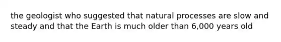 the geologist who suggested that natural processes are slow and steady and that the Earth is much older than 6,000 years old