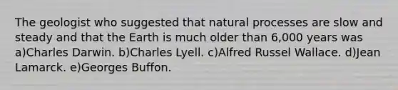 The geologist who suggested that natural processes are slow and steady and that the Earth is much older than 6,000 years was a)Charles Darwin. b)Charles Lyell. c)Alfred Russel Wallace. d)Jean Lamarck. e)Georges Buffon.