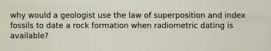 why would a geologist use the law of superposition and index fossils to date a rock formation when radiometric dating is available?