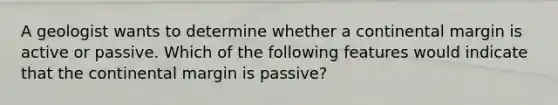 A geologist wants to determine whether a continental margin is active or passive. Which of the following features would indicate that the continental margin is passive?