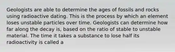 Geologists are able to determine the ages of fossils and rocks using radioactive dating. This is the process by which an element loses unstable particles over time. Geologists can determine how far along the decay is, based on the ratio of stable to unstable material. The time it takes a substance to lose half its radioactivity is called a