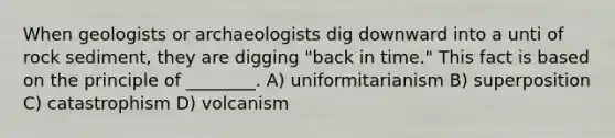 When geologists or archaeologists dig downward into a unti of rock sediment, they are digging "back in time." This fact is based on the principle of ________. A) uniformitarianism B) superposition C) catastrophism D) volcanism