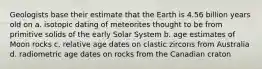 Geologists base their estimate that the Earth is 4.56 billion years old on a. isotopic dating of meteorites thought to be from primitive solids of the early Solar System b. age estimates of Moon rocks c. relative age dates on clastic zircons from Australia d. radiometric age dates on rocks from the Canadian craton