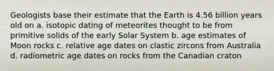 Geologists base their estimate that the Earth is 4.56 billion years old on a. isotopic dating of meteorites thought to be from primitive solids of the early Solar System b. age estimates of Moon rocks c. relative age dates on clastic zircons from Australia d. radiometric age dates on rocks from the Canadian craton