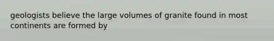 geologists believe the large volumes of granite found in most continents are formed by