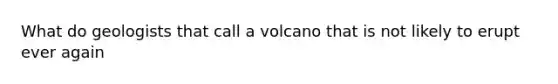 What do geologists that call a volcano that is not likely to erupt ever again