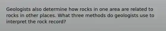 Geologists also determine how rocks in one area are related to rocks in other places. What three methods do geologists use to interpret the rock record?