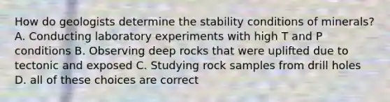 How do geologists determine the stability conditions of minerals? A. Conducting laboratory experiments with high T and P conditions B. Observing deep rocks that were uplifted due to tectonic and exposed C. Studying rock samples from drill holes D. all of these choices are correct